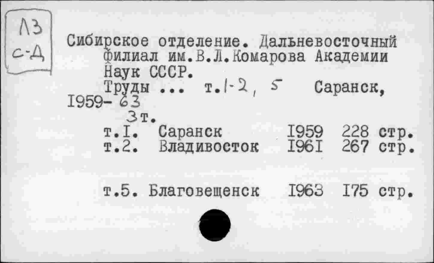 ﻿№
^■д
Сибирское отделение. Дальневосточный филиал им.В.Л.Комарова Академии Наук СССР.
Труды ... Т./-І, ь Саранск,
1959- І 2
Зт.
т.1. Саранск	1959	228 стр
т.2. Владивосток	1961	267 стр
т.5. Благовещенск	1963	175 стр